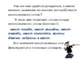 Как же нам удаётся догадаться, в каком именно значении из многих употребляется многозначное слово? В этом нам помогают слова-соседи многозначного слова (контекст): хвост поезда, хвост лошадки, хвост очереди, хвост самолёта, волосы девочки забраны в хвост. Все значения многозначных слов фиксируются в