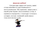 Дорогие ребята! Сегодня вам предстоит узнать, какие слова называются однозначными и многозначными. Мы выясним, какую роль в нашей речи играют многозначные слова, и научимся определять с помощью толкового словаря, сколько значений свойственно тому или иному слову.