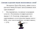 Сколько в русском языке многозначных слов? Интересно было бы знать, каких слов в русском языке больше: многозначных или однозначных? Исследователи, посчитав толкования слов по «Толковому словарю русского языка» С.И. Ожегова, утверждают, что однозначных слов в русском языке около 63%, а вот многознач