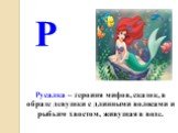 Русалка – героиня мифов, сказок, в образе девушки с длинными волосами и рыбьим хвостом, живущая в воде. Р