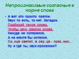 Непроизносимые согласные в корне слова. А вот это просто прятки. Звук то есть, то нет. Загадки. Подбирай такое слово, Чтобы звук явился снова, Никуда не потерялся, А на месте бы остался. Со..нце светит, в сер..це - праз..ник… Ну и где ты, звук-проказник?