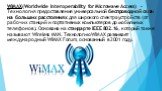 WiMAX(Worldwide Interoperability for Microwave Access) - Технология предоставления универсальной беспроводной связи на больших расстояниях для широкого спектра устройств (от рабочих станций и портативных компьютеров до мобильных телефонов). Основана на стандарте IEEE 802.16, который также называют W
