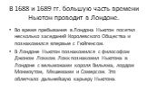 В 1688 и 1689 гг. большую часть времени Ньютон проводит в Лондоне. Во время пребывания в Лондона Ньютон посетил несколько заседаний Королевского Общества и познакомился впервые с Гюйгенсом. В Лондоне Ньютон познакомился с философом Джоном Локком. Локк познакомил Ньютона в Лондоне с вельможами короля