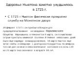 Здоровье Ньютона заметно ухудшилось в 1725 г. С 1725 г Ньютон фактически прекратил службу на Монетном дворе. 28 февраля 1727 г. он прибыл в Лондон для председательствования на заседании Королевского Общества. Вернувшись в Кенсингтон 4 марта, он почувствовал острые приступы каменной болезни. В течени