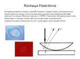 Кольца Ньютона. интерференционные полосы равной толщины в форме колец, расположенных концентрически вокруг точки касания двух сферических поверхностей либо плоскости и сферы. Впервые описаны в 1675 И. Ньютоном. Интерференция света происходит в тонком зазоре (обычно воздушном), разделяющем соприкасаю