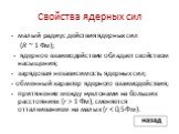 Свойства ядерных сил. - малый радиус действия ядерных сил (R ~ 1 Фм); - ядерное взаимодействие обладает свойством насыщения; - зарядовая независимость ядерных сил; - обменный характер ядерного взаимодействия; - притяжение между нуклонами на больших расстояниях (r > 1 Фм), сменяется отталкиванием 