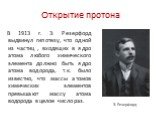 Открытие протона. В 1913 г. Э. Резерфорд выдвинул гипотезу, что одной из частиц , входящих в ядро атома любого химического элемента должно быть ядро атома водорода, т.к. было известно, что массы атомов химических элементов превышают массу атома водорода в целое число раз. Э. Резерфорд