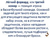 Лёгкий форвард или третий номер — позиция игрока в баскетбольной команде. Основной задачей для такого игрока, как и для атакующего защитника является набор очков, но в отличие от защитников, игроки нападения обладают более высоким ростом и, следовательно, лучше подбирают мяч и блокируют броски.