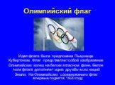 Олимпийский флаг. Идея флага была предложена Пьером де Кубертоном. Флаг представляет собой изображение Олимпийских колец на белом атласном фоне. Белое поле флага дополняет идею дружбы всех наций Земли. На Олимпийских соревнованиях флаг впервые поднят в 1920 году