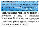 Движения рук: в и.п. рука вытянута за головой. В начале гребка руку отводят всторону-вниз. Гребок выполняется до бедра. После этого руку вынимают из воды, через верх проносят по воздуху и опускают в воду в начальное положение. В то время как одна рука совершает гребок, другая находится в воздухе и п