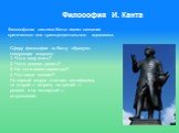 Философия И. Канта. Философская система Канта имеет название критического или трансцендентального идеализма. Сферу философии по Канту образуют следующие вопросы: 1. Что я могу знать? 2. Что я должен делать? 3. На что я смею надеяться? 4. Что такое человек? На первый вопрос отвечает метафизика, на вт