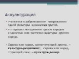 Аккультурация. относится к добровольному подражанию одной культуры ценностям другой, это процесс восприятия одним народом полностью или частично культуры другого народа. Страна или народ, заимствующий другое, – культура-реципиент; страна или народ, отдающий свое, – культура-донор.