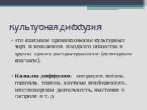 Культурная диффузия. это взаимное проникновение культурных черт и комплексов из одного общества в другое при их распространении (культурном контакте). Каналы диффузии: миграции, войны, торговля, туризм, научные конференции, миссионерская деятельность, выставки и гастроли и т. д.