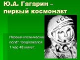Ю.А. Гагарин – первый космонавт. Первый космический полёт продолжался 1 час 48 минут.