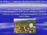 В 1970-х гг. главные обсерватории ЮАР были объединены в Южно-Африканскую Астрономическую Обсерваторию.Основные инструменты - четыре телескопа- расположены в 370 км от города в глубине страны, на холме, возвышающемся на сухом плато Кару.