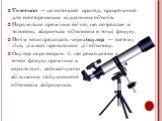 Телескоп — це оптичний прилад, призначений для спостереження віддалених об'єктів. Паралельне проміння світла, що потрапляє в телескоп, збирається об'єктивом в точці фокусу. Потім вони проходять через окуляр — систему лінз, дія якої протилежна дії об'єктиву. Окуляр перетворить ті, що розходяться з то