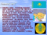 Казахстан? Офіційна назва - Республіка Казахстан - одна з країн Центральної Азії. Дев'ята в світі за площею, найбільша з країн, що не має виходу до моря. Вона межує з Росією, Китаєм, Киргизстаном, Узбекистаном, Туркменістаном, зі значною частиною Каспійського моря. Рельєф Казахстану різноплановий - 