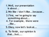 Well, our presentation is about …. 2.We like / don’t like...because…. 3.First, we’re going to say something about…. 4. For example, there were …like…. 5.Okey, now let’s look at…. 6. To finish, our opinion is that….but…..