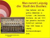Man nennt Leipzig die Stadt des Buches: hier befindet sich die größte Bibliothek in Europa – die Deutsche Bücherei, die seit 1913 das gesamte deutsche Schrifttum sammelt. Seit 1500 finden in Leipzig Buchausstellungen statt. Deutsche Nationalbibliothek Leipzigs