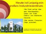 Heute ist Leipzig ein großes Industriezentrum. Die Stadt verfügt über eine Maschinenbau-, Eisen- und Stahl, Elektro- und chemische Industrie. Hier werden Computer-Chips produziert. Zentrale der Vebundnetz Gas AG in der Braunstraße in Leipzig–Schönefeld-Ost
