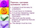 Перечень критериев оценивания проекта: A project must be easy to understand. It must have no mistakes. It must be interesting, logical and contain some new information. We must use the words, phrases and grammar that are in the unit. The design must be nice.