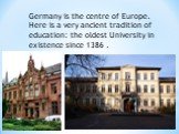 Germany is the centre of Europe. Here is a very ancient tradition of education: the oldest University in existence since 1386 .