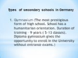Types of secondary schools in Germany. Gymnasium (The most prestigious form of high school. School has a humanitarian orientation. Duration of training - 9 years ( 5-13 classes). Diploma gymnasium gives the opportunity to enroll in the University without entrance exams.)