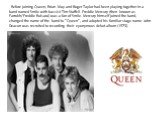 Before joining Queen, Brian May and Roger Taylor had been playing together in a band named Smile with bassist Tim Staffell. Freddie Mercury (then known as Farrokh/Freddie Bulsara) was a fan of Smile. Mercury himself joined the band, changed the name of the band to "Queen", and adopted his 