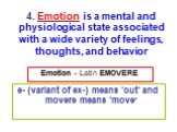 Emotion - Latin EMOVERE. e- (variant of ex-) means 'out' and movere means 'move'. 4. Emotion is a mental and physiological state associated with a wide variety of feelings, thoughts, and behavior