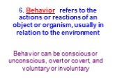 6. Behavior refers to the actions or reactions of an object or organism, usually in relation to the environment. Behavior can be conscious or unconscious, overt or covert, and voluntary or involuntary