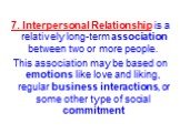 7. Interpersonal Relationship is a relatively long-term association between two or more people. This association may be based on emotions like love and liking, regular business interactions, or some other type of social commitment