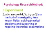 Psychology Research Methods. Experiment (Latin: ex- periri, "to try out") is a method of investigating less known fields, solving practical problems and supporting or negating theoretical assumptions
