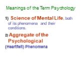 Meanings of the Term Psychology. 1) Science of Mental Life, both of its phenomena and their conditions. 2) Aggregate of the Psychological (Heartfelt) Phenomena