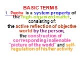BASIC TERMS. 1. Psyche is a system property of the high-organized matter, consisting of: the active reflection of objective world by the person, the construction of corresponding inalienable “picture of the world” and self-regulation of his/her activity