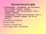 Semantic principle. Phraseological combinations are word-grours with a partially changed meaning. Phraseological units are word-grours with a changed meaning. Phraseological fusions are word-grours with a completely changed meaning can not be deduced To be good at something To have a bite To come to