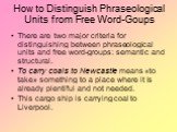How to Distinguish Phraseological Units from Free Word-Goups. There are two major criteria for distinguishing between phraseological units and free word-groups: semantic and structural. To carry coals to Newcastle means «to take» something to a place where it is already plentiful and not needed. Thi