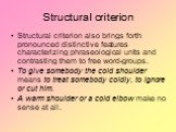 Structural criterion. Structural criterion also brings forth pronounced distinctive features characterizing phraseological units and contrasting them to free word-groups. To give somebody the cold shoulder means to treat somebody coldly, to ignore or cut him. A warm shoulder or a cold elbow make no 