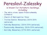 Pereslavl-Zalessky is known for its historic buildings, including: The white stone Spaso-Preobrazhensky Cathedral Church of Metropolitan Peter Troitse-Danilov Monastery (16th–18th centuries); Nikitsky Monastery (16th–19th centuries); Feodorovsky Monastery (16th–19th centuries); Goritsky Monastery (1