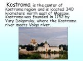 Kostroma is the center of Kostroma region and is located 340 kilometers north east of Moscow. Kostroma was founded in 1152 by Yury Dolgoruky, where the Kostroma river meets Volga river.