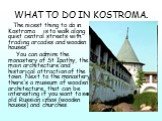WHAT TO DO IN KOSTROMA. The nicest thing to do in Kostroma is to walk along quiet central streets with trading arcades and wooden houses. You can admire the monastery of St Ipathy, the main architecture and historical attraction of the town. Next to the monastery there's a museum of wooden architect
