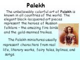 Palekh The unbelievably colorful art of Palekh is known in all countries of the world. The elegant black-lacquered art pieces represent the heroes of Russian folklore – the amazing fire-birds and the gold-manned troikas. The Palekh miniatures usually represent characters from real life, literary wor