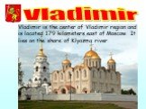 Vladimir. Vladimir is the center of Vladimir region and is located 179 kilometers east of Moscow. It lies on the shore of Klyazma river.