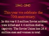 This year we celebrate the 70th anniversary. In this war 6.8 million Soviet soldiers were killed and 4.4 million died in captivity. The Soviet Union lost 26.6 million men and women in total. 1941-1945