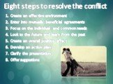 Eight steps to resolve the conflict. Create an effective environment Enter into mutually beneficial agreements Focus on the individual and common needs Look to the future and learn from the past Create an overall positive effect Develop an action plan Clarify the presentation Offer suggestions