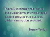 There is nothing that shows the superiority of character as good behavior in a quarrel, which can not be avoided. Henry Taylor