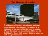 The Museum of London is the largest and most comprehensive city museum in the world. It is dedicated to the story of London and its people. Where else could you see a Roman bikini, an old Selfridges’s lift, an 18th-century debtor’s prison, as well as royal treasures? The Museum of London