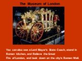 You can also see a Lord Mayor’s State Coach, stand in Roman kitchen, and Relieve the Great Fire of London, and look down on the city’s Roman Wall.