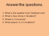 Answer the questions. 1. What is the weather likein Scotland now? 2. What is Gus doing in Scotland? 3. Where is it snowing? 4. What season is it in Australia?