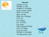 Weather Weather is hot, Weather is cold, Weather is changing As the weeks unfold. Skies are cloudy, Skies are fair, Skies are changing In the air. It is raining, It is snowing, It is windy With breezes blowing. Days are foggy, Days are clear, Weather is changing Throughout the year!