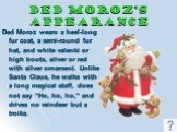 Ded Moroz’s Appearance. Ded Moroz wears a heel-long fur coat, a semi-round fur hat, and white valenki or high boots, silver or red with silver ornament. Unlike Santa Claus, he walks with a long magical staff, does not say "Ho, ho, ho," and drives no reindeer but a troika.